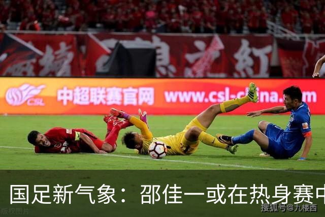 国足新气象：邵佳一或在热身赛中启用年轻新星，备战马尔代夫之战！